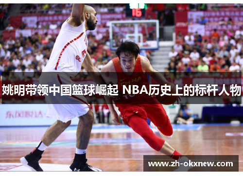 姚明带领中国篮球崛起 NBA历史上的标杆人物 姚明带领中国篮球崛起 NBA历史上的标杆人物